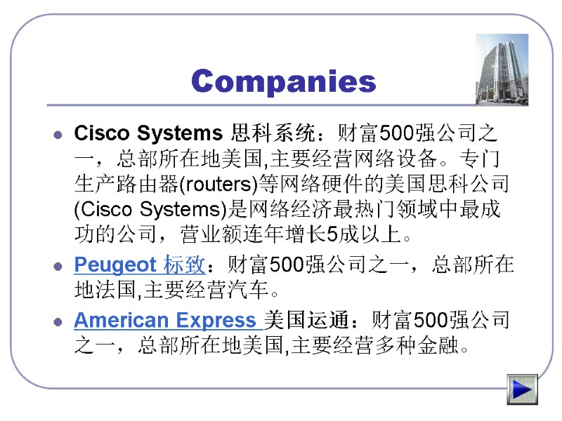Companies Cisco Systems 思科系统：财富500强公司之一，总部所在地美国,主要经营网络设备。专门生产路由器(routers)等网络硬件的美国思科公司(Cisco Systems)是网络经济最热门领域中最成功的公司，营业额连年增长5成以上。 Peugeot 标致：财富500强公司之一，总部所在地法国,主要经营汽车。 American Express 美国运通：财富500强公司之一，总部所在地美国,主要经营多种金融。